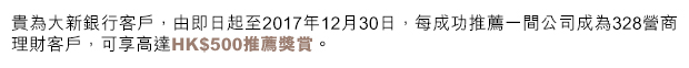 貴為大新銀行客戶，由即日起至2017年12月30日，每成功推薦一間公司成為328營商理財客戶，可享高達HK$500推薦獎賞。