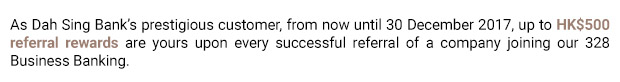 As Dah Sing Bank’s prestigious customer, from now until 30 December 2017, up to HK$500 referral rewards are yours upon every successful referral of a company joining our 328 Business Banking.