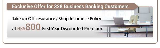 From now until 30 December 2017, 328 Business Banking Customers take up Officesurance/ Shop Insurance Policy, to provide protection for office/ shop contents, money, business interruption, and third party liability, etc., and enjoy the First-Year Discounted Premium at HK$800.