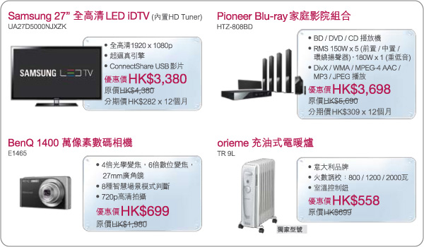 Samsung 27" 全高清 LED iDTV (優惠價HK$3,380)
Pioneer Blu-ray 家庭影院組合 (優惠價HK$3,698)
BenQ 1400萬像素數相機 (優惠價HK$699)
orieme 充油式電暖爐 (優惠價HK$558)