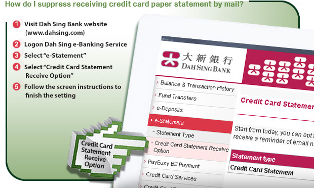 Ways to suppress receiving credit card statement by mail: (1) Visit Dah Sing Bank website. (2) Logon Dah Sing e-Banking Service. (3) Select "e-Statement". (4) Select "Credit Card Statement Receive Option". (5) Follow the screen instructions to finish the setting. 