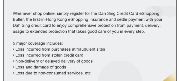 Whenever shop online, simply register for the Dah Sing Credit Card eShopping Butler, the first-in-Hong Kong eShopping Insurance and settle payment with your Dah Sing credit card to enjoy comprehensive protection from payment, delivery, usage to extended protection that takes good care of you in every step.