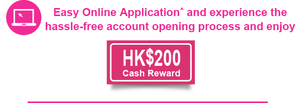 Easy Online Application^ and experience the hassle-free account opening process and enjoy HK$200 cash rebate