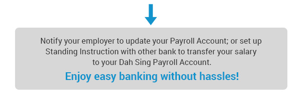 Notify your employer to update your Payroll Account; or set up Standing Instruction with other bank to transfer your salary to your Dah Sing Payroll Account. Enjoy easy banking without hassles!