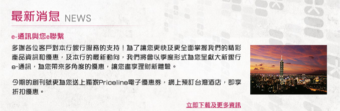 最新消息 - e-通訊與您e聯繫
多謝各位客戶對本行銀行服務的支持！為了讓您更快及更全面掌握我們的精彩產品資訊和優惠，及本行的最新動向，我們將會以季度形式為您呈獻大新銀行e-通訊，為您帶來多角度的優惠，讓您盡享理財新體驗。
今期的創刊號更為您送上獨家Priceline電子優惠券，網上預訂台灣酒店，即享折扣優惠。