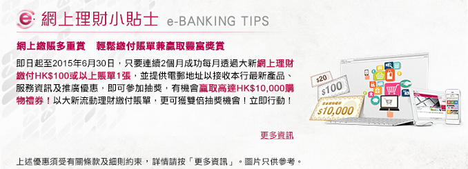 網上理財小貼士
        
網上繳賬多重賞   輕鬆繳付賬單兼贏取豐富獎賞
        
即日起至2015年6月30日，只要連續2個月成功每月透過大新網上理財繳付HK$100或以上賬單1張，並提供電郵地址以接收本行最新產品、服務資訊及推廣優惠，即可參加抽獎，有機會贏取高達HK$10,000購物禮券！以大新流動理財繳付賬單，更可獲雙倍抽獎機會！ 立即行動！