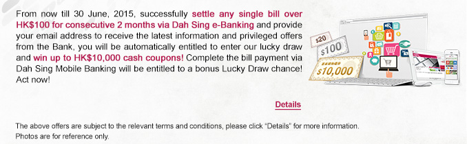 From now till 30 June, 2015, successfully settle any single bill over HK$100 for consecutive 2 months via Dah Sing e-Banking and provide your email address to receive the latest information and privileged offers from the Bank, you will be automatically entitled to enter our lucky draw and win up to HK$10,000 cash coupons! Complete the bill payment via Dah Sing Mobile Banking will be entitled to a bonus Lucky Draw chance! Act now!