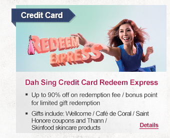 Credit Card
Dah Sing Credit Card Redeem Express

-Up to 90% off on redemption fee / bonus point for limited gift redemption
-Gifts include: Wellcome / Café de Coral / Saint Honore coupons and Thann / Skinfood skincare products