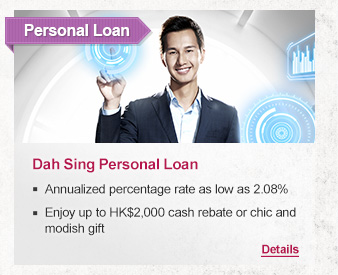 Personal Loan
Dah Sing Personal Loan 

-Annualized percentage rate as low as 2.08%
-Enjoy up to HK$2,000 cash rebate or chic and modish gift