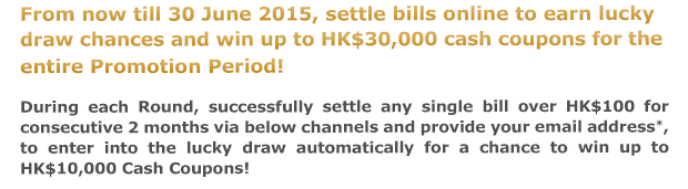 From now till 30 June 2015, settle bills online to earn lucky draw chances and win up to HK$30,000 cash coupons for the entire Promotion Period!
            
During each Round, successfully settle any single bill over HK$100 for consecutive 2 months via below channels and provide your email address*, to enter into the lucky draw automatically for a chance to win up to HK$10,000 Cash Coupons!
