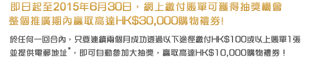 即日起至2015年6月30日，網上繳付賬單可獲得抽獎機會，整個推廣期內贏取高達HK$30,000購物禮券!
            
於任何一回合內，只要連續兩個月成功透過以下途徑繳付HK$100或以上賬單1張並提供電郵地址*，即可自動參加大抽獎，贏取高達HK$10,000購物禮券！