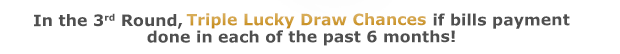 In the 3rd Round, Triple Lucky Draw Chances if bills payment
done in each of the past 6 months!