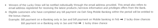 * Winners of the Lucky Draw will be notified individually through the email address provided. This email also refers to email address registered for receiving the latest products /services information and privileges offers from the Bank.

^ Eligible customers who have completed any bill payment via Dah Sing Mobile Banking within the period will be entitled to the bonus chance.
Example: Bill payment on e-Banking only in Jan and bill payment on Mobile banking in Feb:  2 lucky draw chances
         Bill payment on e-Banking only in Jan and Feb: 1 lucky draw chance