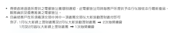 * 得獎者將透過所提供之電郵地址獲個別通知，此電郵地址同時指客戶所提供予本行以接收本行最新產品、服務資訊及優惠推廣之電郵地址。

^ 合資格客戶在所須兩項交易中其中一項繳賬交易以大新流動理財繳付即可
例子: 1月以大新網上理財繳賬及2月以大新流動理財繳賬: 2次抽獎機會
      1月及2月皆以大新網上理財繳賬: 1次抽獎機會