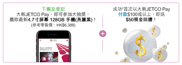 下載及登記大新JETCO Pay，即可參加大抽獎，贏取最新4.7寸屏幕 128GB 手機(亮麗黑)！(參考零售價 :  HK$6,388) + 成功2首次以大新JETCO Pay付款$100或以上，即送$50現金回贈！