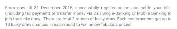 From now till 31 December 2016, successfully register online and settle your bills (including taxes) or transfer money via Dah Sing e-Banking or Mobile Banking to join the lucky draw.  Each customer can get up to 10 lucky draw chances in each round to win below fabulous prizes!