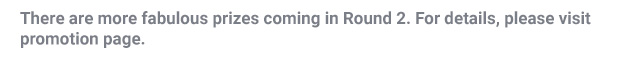 There are more fabulous prizes coming in Round 2, for details please visit promotion page.