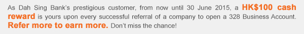 As Dah Sing Bank’s prestigious customer, from now until 30 June 2015, a HK$100 cash reward is yours upon every successful referral of a company to open a 328 Business Account. Refer more to earn more. Don’t miss the chance!