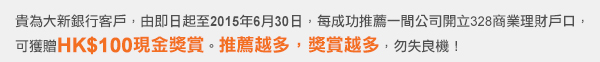 貴為大新銀行客戶，由即日起至2015年6月30日，每成功推薦一間公司開立328商業理財戶口，可獲贈HK$100現金獎賞。推薦越多，獎賞越多，勿失良機！