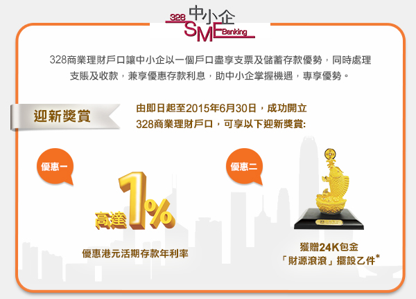 328商業理財戶口讓中小企以一個戶口盡享支票及儲蓄存款優勢，同時處理支賬及收款，兼享優惠存款利息，助中小企掌握機遇，專享優勢。

迎新獎賞
由即日起至2015年6月30日，成功開立328商業理財戶口，可享以下迎新獎賞:
優惠一： 優惠港元活期存款年利率高達1%
優惠二： 獲贈24K包金「財源滾滾」擺設乙件*