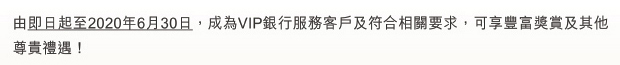 由即日起至2020年6月30日，成為VIP 銀行服務客戶及符合相關要求，可享豐富獎賞及其他尊貴禮遇！