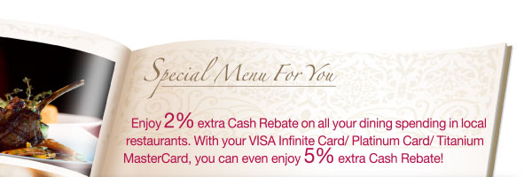 Enjoy 2% extra Cash Rebate on all your dining spending in local restaurants. With your VISA Infinite Card/Platinum Card/Titanium MasterCard, you can even enjoy 5% extra Cash Rebate.