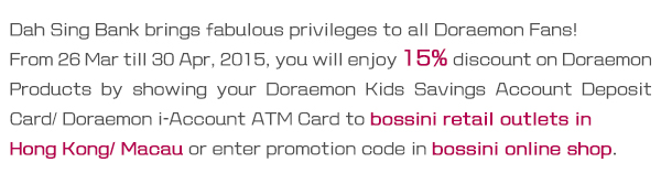 From 26 Mar till 30 Apr, 2015, you will enjoy 15% discount on Doraemon Products by showing your Doraemon Kids Savings Account Deposit Card/ Doraemon i-Account ATM Card to bossini retail outlets in Hong Kong/ Macau or enter promotion code in bossini online shop.