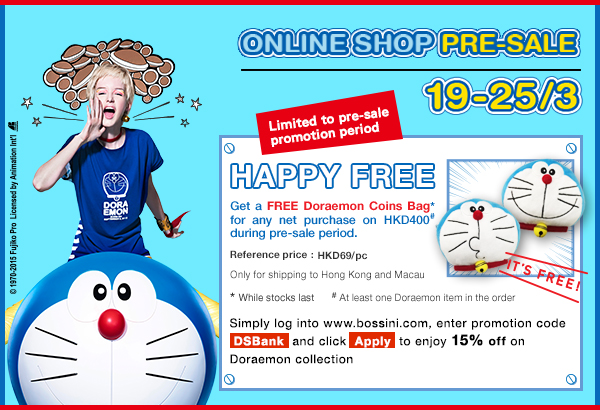 Online Shop Pre-sale 19-25/3
Limited to pre-sale
promotion period
Happy Free
Get a FREE Doraemon Coins Bag* for any net purchase on HKD400# during pre-sale period.
Reference price : HKD69/pc
Only for shipping to Hong Kong and Macau
* While stocks last
# At least one Doraemon item in the order
bossini Online Shop
Simply login to www.bossini.com, enter promotion code
“ DSBank ” and click “ Apply ” to enjoy 15% off on Doraemon collection
bossini online shop enter promotion code:DSBank