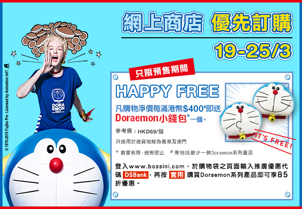 網上商店 優先訂購 19-25/3
只限預售期間 Happy Free
凡購物淨價每滿港幣$400#即送
Doraemon小錢包*一個。
參考價 : HKD69/個
只適用於送貨地點為香港及澳門
* 數量有限，換完即止
# 需包括最少一款Doraemon系列產品
登入www.bossini.com，於購物袋之頁面輸入推廣優惠代碼 DSBank，再按“ 套用 ”購買Doraemon系列產品即可享85折優惠。