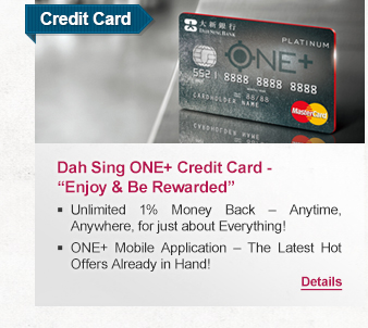 Credit Card

Dah Sing ONE+ Credit Card - “Enjoy & Be Rewarded”
- Unlimited 1% Money Back – Anytime, Anywhere, for just about Everything! 
- ONE+ Mobile Application – The Latest Hot Offers Already in Hand!