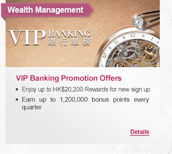 Wealth Management
              
VIP Banking Promotion Offers
- Enjoy up to HK$20,200 Rewards for new sign up
- Earn up to 1,200,000 bonus points every quarter