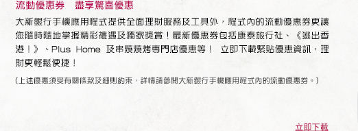 流動優惠券　盡享驚喜優惠

大新銀行手機應用程式提供全面理財服務及工具外，程式內的流動優惠券更讓您隨時隨地掌握精彩禮遇及獨家獎賞！最新優惠券包括康泰旅行社、《逃出香港！》、Plus Home 及串燒燒烤專門店優惠等！ 立即下載緊貼優惠資訊，理財更輕鬆便捷！

(上述優惠須受有關條款及細則約束，詳情請參閱大新銀行手機應用程式內的流動優惠券。)