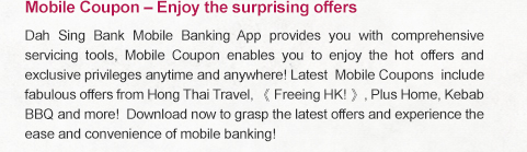 Mobile Coupon – Enjoy the surprising offers

Dah Sing Bank Mobile Banking App provides you with comprehensive servicing tools, Mobile Coupon enables you to enjoy the hot offers and exclusive privileges anytime and anywhere! Latest Mobile Coupons  include fabulous offers from Hong Thai Travel, 《 Freeing HK! 》, Plus Home, Kebab BBQ and more! Download now to grasp the latest offers and experience the ease and convenience of mobile banking!