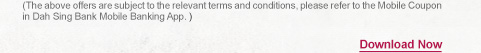 (The above offers are subject to the relevant terms and conditions, please refer to the Mobile Coupon in Dah Sing Bank Mobile Banking App.)