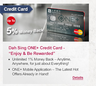 Credit Card
              
Dah Sing ONE+ Credit Card - “Enjoy & Be Rewarded”
- Unlimited 1% Money Back – Anytime, Anywhere, for just about Everything! 
- ONE+ Mobile Application – The Latest Hot Offers Already in Hand!