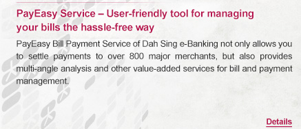 PayEasy Service – User-friendly tool for managing
your bills the hassle-free way 

PayEasy Bill Payment Service of Dah Sing e-Banking not only allows you to settle payments to over 800 major merchants, but also provides multi-angle analysis and other value-added services for bill and payment management. 