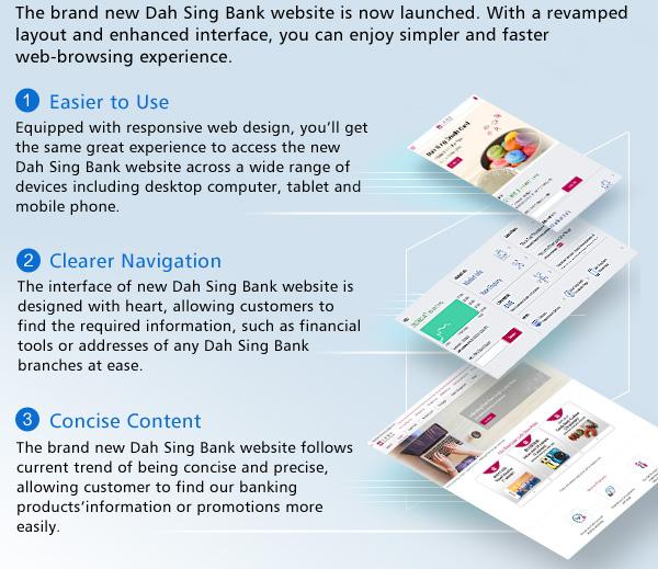 The brand new Dah Sing Bank website is now launched. With a revamped layout and enhanced interface, you can enjoy simpler and faster web-browsing experience.