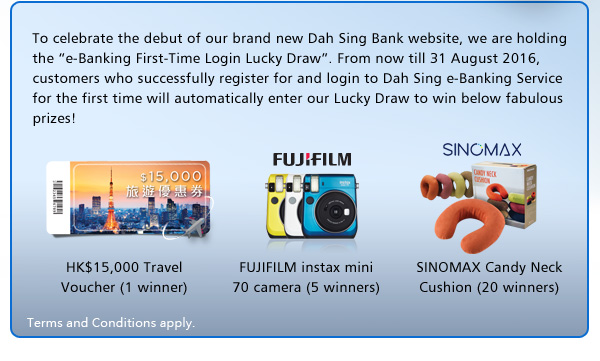 To celebrate the debut of our brand new Dah Sing Bank website, we are holding the “e-Banking First-Time Login Lucky Draw”. From now till 31 August 2016, customers who successfully register for and login to Dah Sing e-Banking Service for the first time will automatically enter our Lucky Draw to win below fabulous prizes!