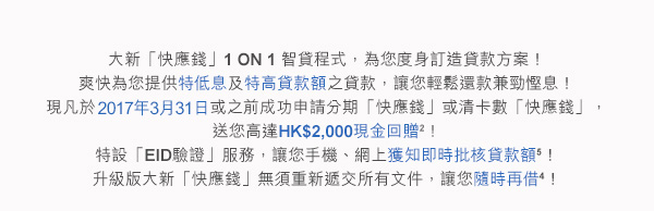 大新「快應錢」1 ON 1 智貸程式，為您度身訂造貸款方案！
爽快為您提供特低息及特高貸款額之貸款，讓您輕鬆還款兼勁慳息！
現凡於2017年3月31日或之前成功申請分期「快應錢」或清卡數「快應錢」，送您高達HK$2,000現金回贈2！
特設「EID驗證」服務，讓您手機、網上獲知即時批核貸款額5！
升級版大新「快應錢」無須重新遞交所有文件，讓您隨時再借4！