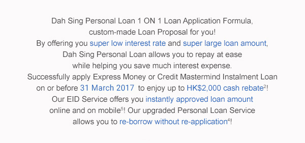 Dah Sing Personal Loan 1 ON 1 Loan Application Formula,
custom-made Loan Proposal for you!By offering you super low interest rate and super large loan amount,Dah Sing Personal Loan allows you to repay at ease while helping you save much interest expense.Successfully apply Express Money or Credit Mastermind Instalment Loan on or before 31 March 2017 to enjoy up to HK$2,000 cash rebate2!Our EID Service, which offers you instantly approved loan amount online and on mobile5! Our upgraded Personal Loan Service allows you to re-borrow without re-application4!