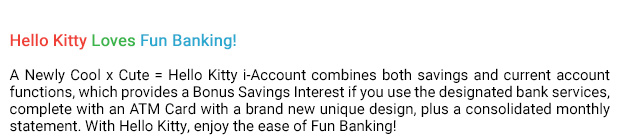 Hello Kitty Loves Fun Banking!
A Newly Cool x Cute = Hello Kitty i-Account combines both savings and current account functions, which provides a Bonus Savings Interest if you use the designated bank services, complete with an ATM Card with a brand new unique design, plus a consolidated monthly statement. With Hello Kitty, enjoy the ease of Fun Banking!