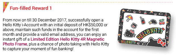 Fun-filled Reward 1
From now on till 30 December 2017, successfully open a Hello Kitty i-Account with an initial deposit of HK$50,000 or above, maintain such funds in the account for the first month and provide a valid email address, you can enjoy an instant gift of a Limited Edition Hello Kitty 4R Magnetic Photo Frame, plus a chance of photo taking with Hello Kitty to capture your moment of fun banking!