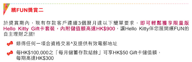 繽FUN獎賞二
於獎賞期內，現有存款客戶連續3個曆月達以下簡單要求，即可輕鬆獲享限量版Hello Kitty Gift卡套裝，內附儲值額高達HK$900，讓Hello Kitty伴您展開繽FUN的自主理財之旅! 