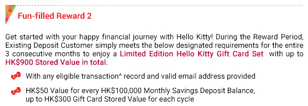 Fun-filled Reward 2Get started with your happy financial journey with Hello Kitty! During the Reward Period, Existing Deposit Customer simply meets the below designated requirements for the entire 3 consecutive months to enjoy a Limited Edition Hello Kitty Gift Card Set  with up to HK$900 Stored Value in total.