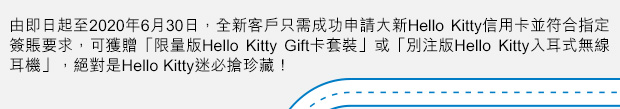 由即日起至2020年6月30日，全新客戶只需成功申請大新Hello Kitty信用卡並符合指定簽賬要求。可獲贈「限量版Hello Kitty Gift卡套裝」或「別注版Hello Kitty入耳式無線耳機」，絕對是Hello Kitty迷必搶珍藏！