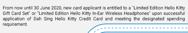 From now until 30 June 2020, new card applicant is entitled to a “Limited Edition Hello Kitty Gift Card Set” or “Limited Edition Hello Kitty In-Ear Wireless Headphones” upon successful application of Dah Sing Hello Kitty Credit Card and meeting the designated spending requirement.