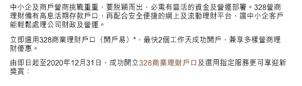 中小企及商戶營商挑戰重重，要脫穎而出，必需有靈活的資金及營運部署。328營商理財備有高息活期存款戶口，再配合安全便捷的網上及流動理財平台，讓中小企客戶能輕鬆處理公司財政及營運。