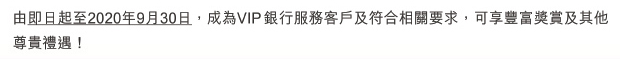 由即日起至2020年9月30日，成為VIP銀行服務客戶及符合相關要求，可享豐富獎賞及其他尊貴禮遇！