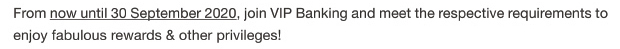 From now until 30 September 2020, join VIP Banking and meet the respective requirements to enjoy fabulous rewards & other privileges!
