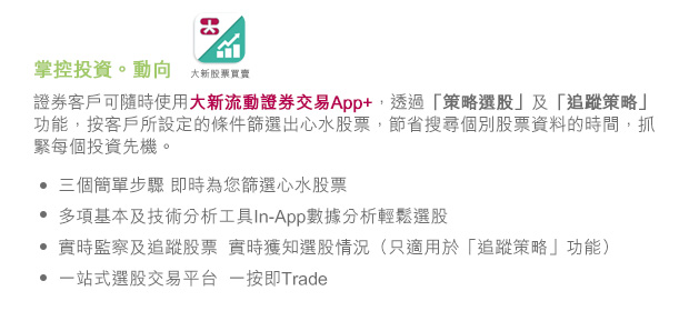 證券客戶可隨時使用大新流動證券交易App+，透過「策略選股」及「追蹤策略」功能，按客戶所設定的條件篩選出心水股票，節省搜尋個別股票資料的時間，抓緊每個投資先機。